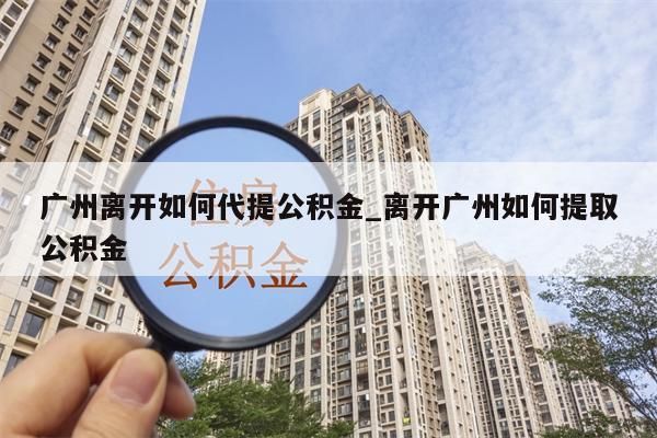 广州离开如何代提公积金_离开广州如何提取公积金